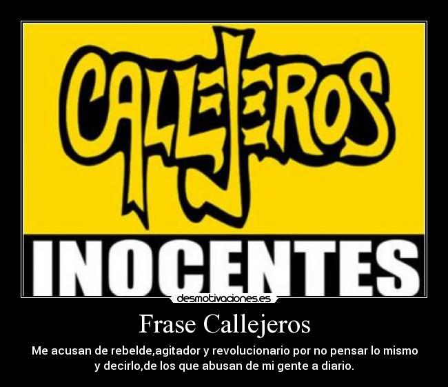 Frase Callejeros - Me acusan de rebelde,agitador y revolucionario por no pensar lo mismo
y decirlo,de los que abusan de mi gente a diario.