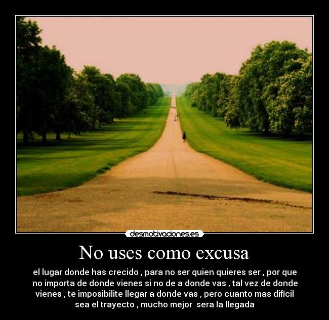 No uses como excusa - el lugar donde has crecido , para no ser quien quieres ser , por que
no importa de donde vienes si no de a donde vas , tal vez de donde
vienes , te imposibilite llegar a donde vas , pero cuanto mas difícil
sea el trayecto , mucho mejor sera la llegada