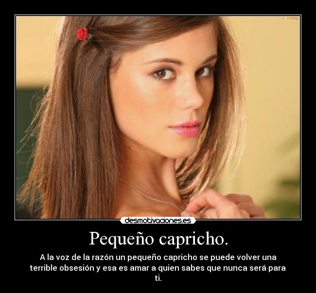 Pequeño capricho. - A la voz de la razón un pequeño capricho se puede volver una
terrible obsesión y esa es amar a quien sabes que nunca será para
ti.
