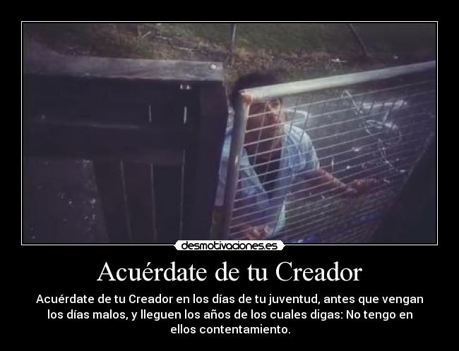 Acuérdate de tu Creador - Acuérdate de tu Creador en los días de tu juventud, antes que vengan
los días malos, y lleguen los años de los cuales digas: No tengo en
ellos contentamiento.