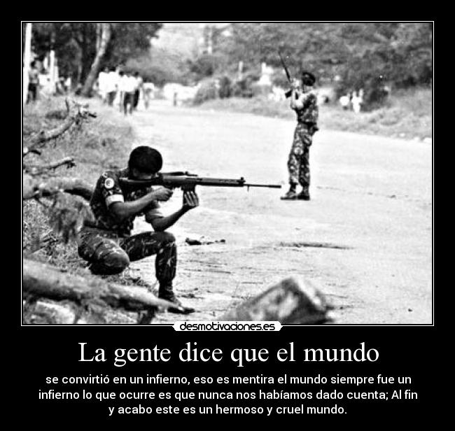 La gente dice que el mundo - se convirtió en un infierno, eso es mentira el mundo siempre fue un
infierno lo que ocurre es que nunca nos habíamos dado cuenta; Al fin
y acabo este es un hermoso y cruel mundo.