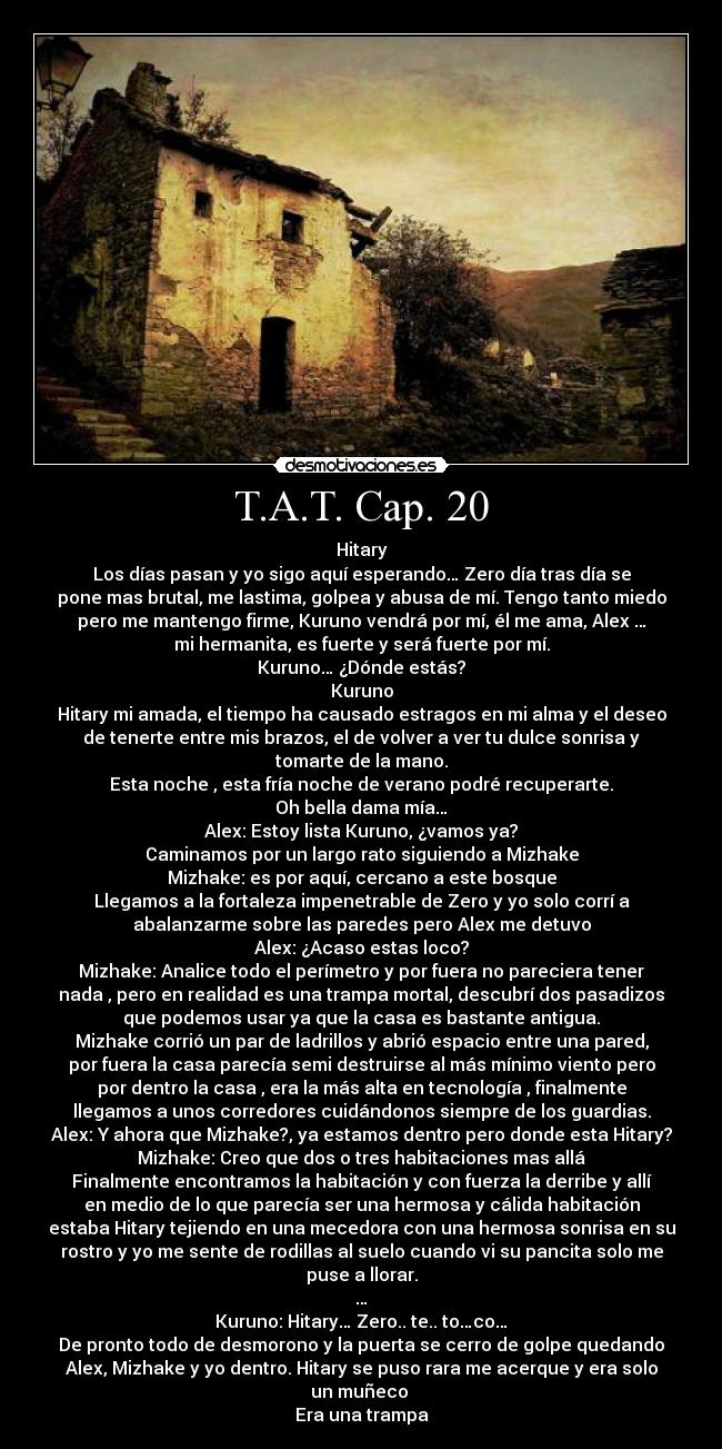 T.A.T. Cap. 20 - Hitary
Los días pasan y yo sigo aquí esperando… Zero día tras día se
pone mas brutal, me lastima, golpea y abusa de mí. Tengo tanto miedo
pero me mantengo firme, Kuruno vendrá por mí, él me ama, Alex …
mi hermanita, es fuerte y será fuerte por mí.
Kuruno… ¿Dónde estás?
Kuruno
Hitary mi amada, el tiempo ha causado estragos en mi alma y el deseo
de tenerte entre mis brazos, el de volver a ver tu dulce sonrisa y
tomarte de la mano.
Esta noche , esta fría noche de verano podré recuperarte.
Oh bella dama mía…
Alex: Estoy lista Kuruno, ¿vamos ya?
Caminamos por un largo rato siguiendo a Mizhake
Mizhake: es por aquí, cercano a este bosque
Llegamos a la fortaleza impenetrable de Zero y yo solo corrí a
abalanzarme sobre las paredes pero Alex me detuvo
Alex: ¿Acaso estas loco?
Mizhake: Analice todo el perímetro y por fuera no pareciera tener
nada , pero en realidad es una trampa mortal, descubrí dos pasadizos
que podemos usar ya que la casa es bastante antigua.
Mizhake corrió un par de ladrillos y abrió espacio entre una pared,
por fuera la casa parecía semi destruirse al más mínimo viento pero
por dentro la casa , era la más alta en tecnología , finalmente
llegamos a unos corredores cuidándonos siempre de los guardias.
Alex: Y ahora que Mizhake?, ya estamos dentro pero donde esta Hitary?
Mizhake: Creo que dos o tres habitaciones mas allá
Finalmente encontramos la habitación y con fuerza la derribe y allí
en medio de lo que parecía ser una hermosa y cálida habitación
estaba Hitary tejiendo en una mecedora con una hermosa sonrisa en su
rostro y yo me sente de rodillas al suelo cuando vi su pancita solo me
puse a llorar.
…
Kuruno: Hitary… Zero.. te.. to…co…
De pronto todo de desmorono y la puerta se cerro de golpe quedando
Alex, Mizhake y yo dentro. Hitary se puso rara me acerque y era solo
un muñeco 
Era una trampa