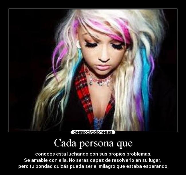 Cada persona que - conoces esta luchando con sus propios problemas.
Se amable con ella. No seras capaz de resolverlo en su lugar, 
pero tu bondad quizás pueda ser el milagro que estaba esperando.