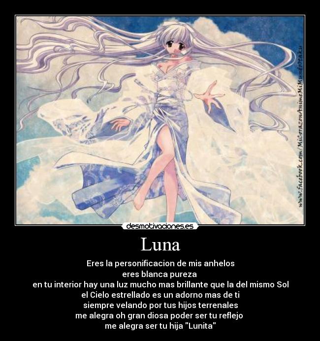 Luna - Eres la personificacion de mis anhelos
eres blanca pureza 
en tu interior hay una luz mucho mas brillante que la del mismo Sol
el Cielo estrellado es un adorno mas de ti
siempre velando por tus hijos terrenales
me alegra oh gran diosa poder ser tu reflejo 
me alegra ser tu hija Lunita