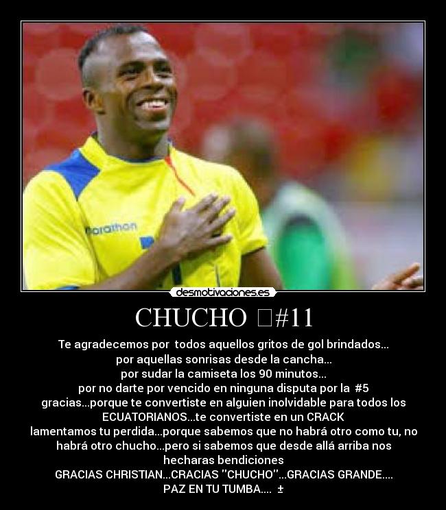 CHUCHO #11 - Te agradecemos por todos aquellos gritos de gol brindados...
por aquellas sonrisas desde la cancha...
por sudar la camiseta los 90 minutos...
por no darte por vencido en ninguna disputa por la #5
gracias...porque te convertiste en alguien inolvidable para todos los
ECUATORIANOS...te convertiste en un CRACK
lamentamos tu perdida...porque sabemos que no habrá otro como tu, no
habrá otro chucho...pero si sabemos que desde allá arriba nos
hecharas bendiciones
GRACIAS CHRISTIAN...CRACIAS CHUCHO...GRACIAS GRANDE....
PAZ EN TU TUMBA.... ±