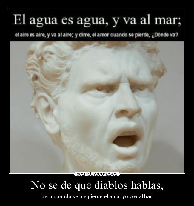 No se de que diablos hablas, - pero cuando se me pierde el amor yo voy al bar.