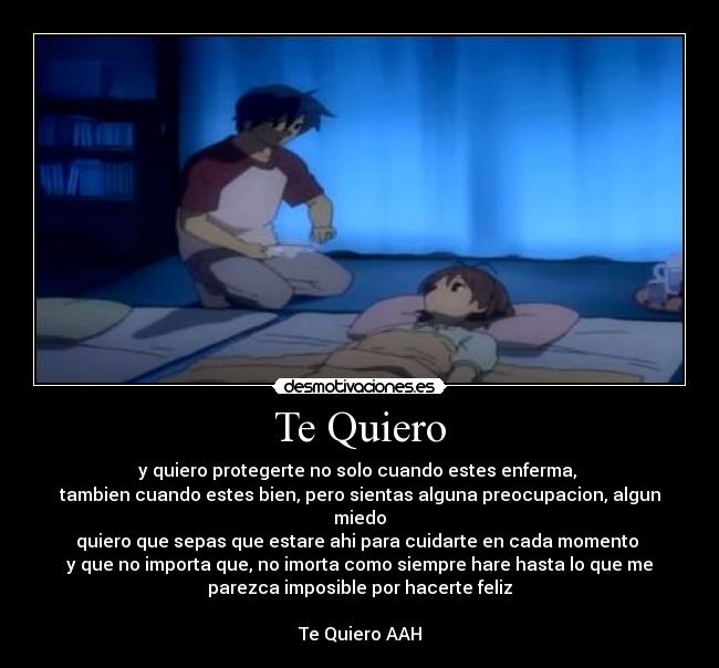 Te Quiero - y quiero protegerte no solo cuando estes enferma,
tambien cuando estes bien, pero sientas alguna preocupacion, algun
miedo
quiero que sepas que estare ahi para cuidarte en cada momento
y que no importa que, no imorta como siempre hare hasta lo que me
parezca imposible por hacerte feliz
Te Quiero AAH