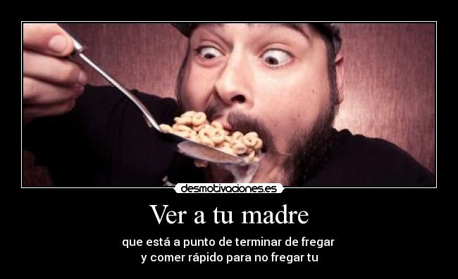 Ver a tu madre - que está a punto de terminar de fregar
y comer rápido para no fregar tu