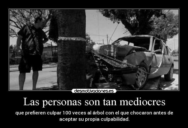Las personas son tan mediocres - que prefieren culpar 100 veces al árbol con el que chocaron antes de
aceptar su propia culpabilidad.