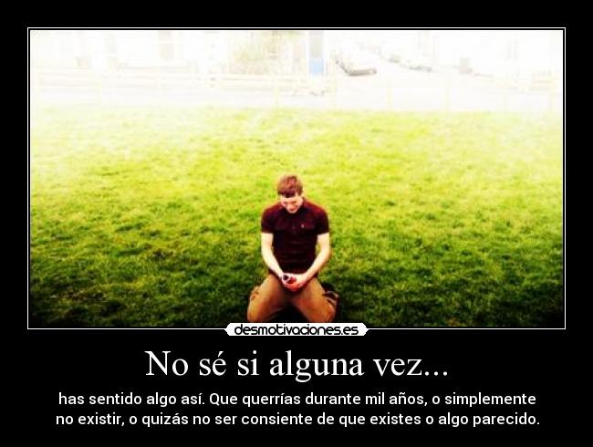No sé si alguna vez... - has sentido algo así. Que querrías durante mil años, o simplemente
no existir, o quizás no ser consiente de que existes o algo parecido.