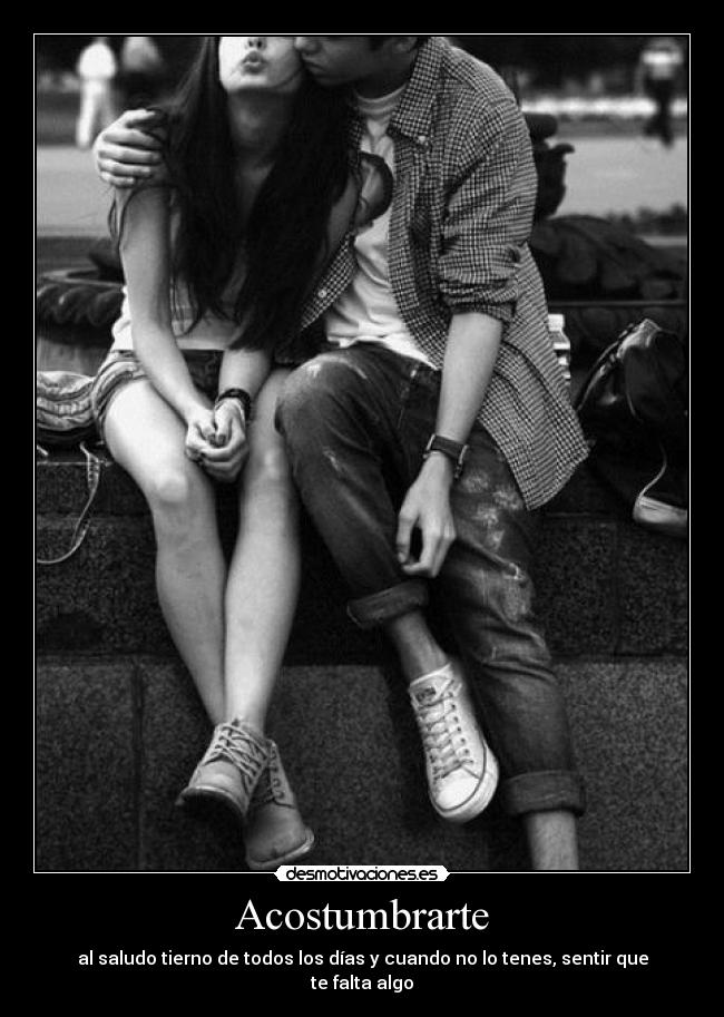 Acostumbrarte - al saludo tierno de todos los días y cuando no lo tenes, sentir que te falta algo