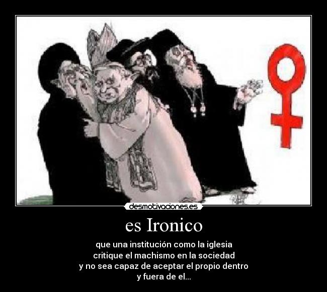 es Ironico - que una institución como la iglesia
critique el machismo en la sociedad
y no sea capaz de aceptar el propio dentro
y fuera de el...