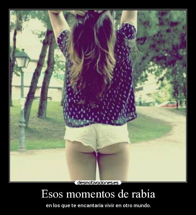 Esos momentos de rabia - en los que te encantaría vivir en otro mundo.