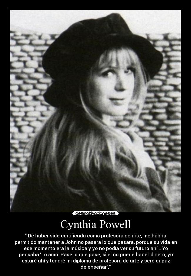 Cynthia Powell - “ De haber sido certificada como profesora de arte, me habría
permitido mantener a John no pasara lo que pasara, porque su vida en
ese momento era la música y yo no podía ver su futuro ahí... Yo
pensaba ‘Lo amo. Pase lo que pase, si él no puede hacer dinero, yo
estaré ahí y tendré mi diploma de profesora de arte y seré capaz
de enseñar’.”