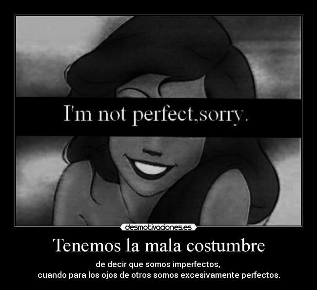 Tenemos la mala costumbre - de decir que somos imperfectos, 
cuando para los ojos de otros somos excesivamente perfectos.