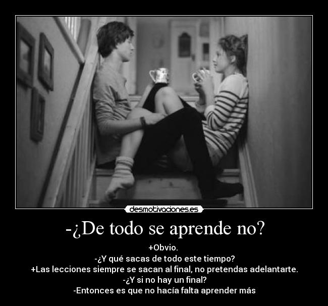 -¿De todo se aprende no? - +Obvio. 
-¿Y qué sacas de todo este tiempo?
+Las lecciones siempre se sacan al final, no pretendas adelantarte.
-¿Y si no hay un final?
-Entonces es que no hacía falta aprender más