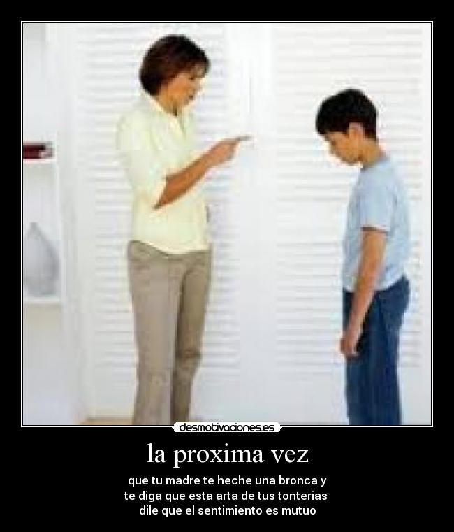 la proxima vez - que tu madre te heche una bronca y
te diga que esta arta de tus tonterias
dile que el sentimiento es mutuo