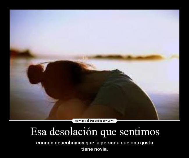 Esa desolación que sentimos - cuando descubrimos que la persona que nos gusta
tiene novia.