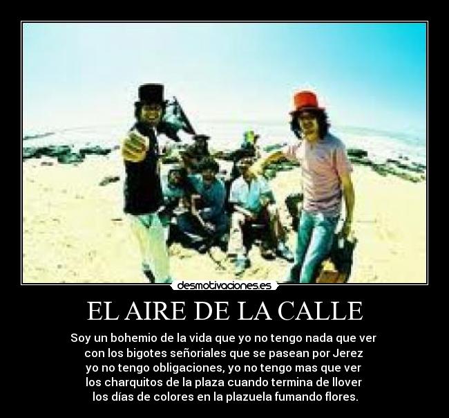 EL AIRE DE LA CALLE - Soy un bohemio de la vida que yo no tengo nada que ver
con los bigotes señoriales que se pasean por Jerez
yo no tengo obligaciones, yo no tengo mas que ver
los charquitos de la plaza cuando termina de llover
los días de colores en la plazuela fumando flores.