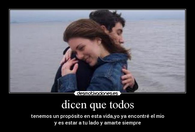 dicen que todos - tenemos un propósito en esta vida,yo ya encontré el mio
y es estar a tu lado y amarte siempre