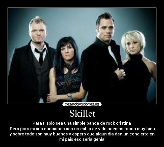 Skillet - Para ti solo sea una simple banda de rock cristina 
Pero para mi sus canciones son un estilo de vida ademas tocan muy bien
y sobre todo son muy buenos y espero que algun dia den un concierto en
mi pais eso seria genial