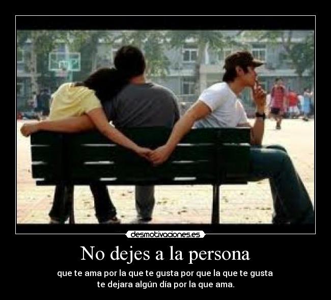 No dejes a la persona - que te ama por la que te gusta por que la que te gusta 
te dejara algún día por la que ama.