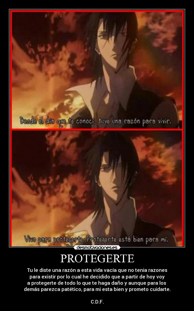 PROTEGERTE - Tu le diste una razón a esta vida vacía que no tenia razones
 para existir por lo cual he decidido que a partir de hoy voy 
a protegerte de todo lo que te haga daño y aunque para los 
demás parezca patético, para mi esta bien y prometo cuidarte.

C.D.F.