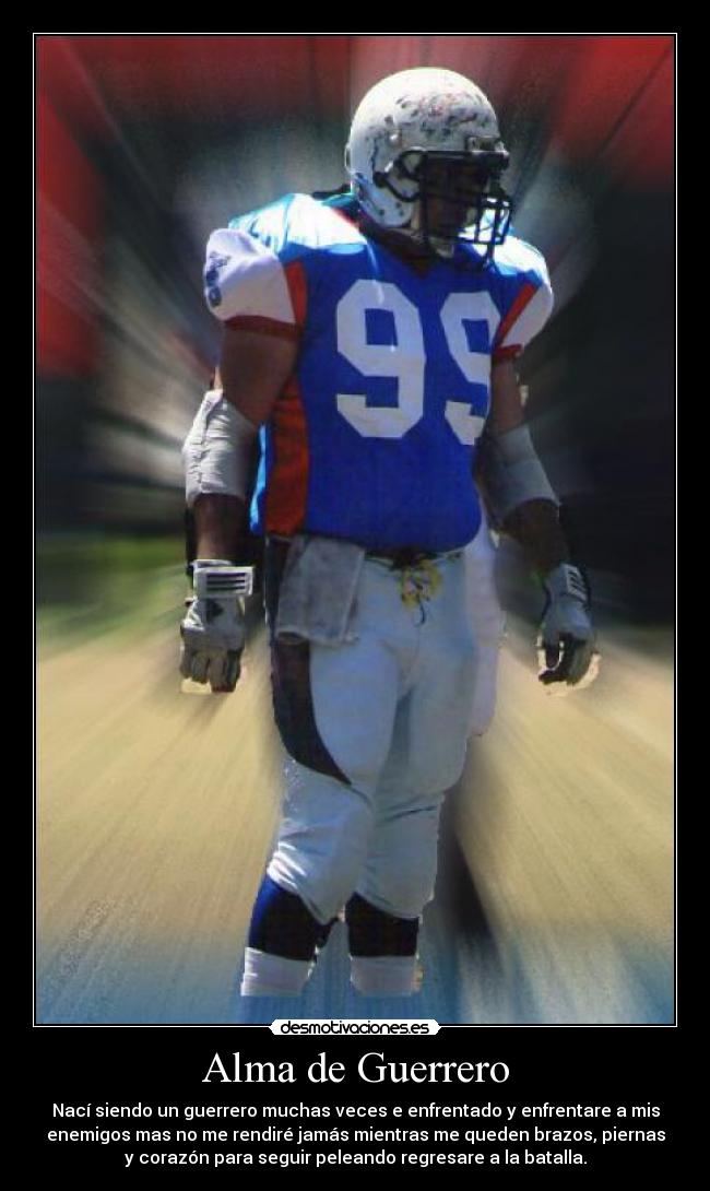 Alma de Guerrero - Nací siendo un guerrero muchas veces e enfrentado y enfrentare a mis
enemigos mas no me rendiré jamás mientras me queden brazos, piernas
y corazón para seguir peleando regresare a la batalla.