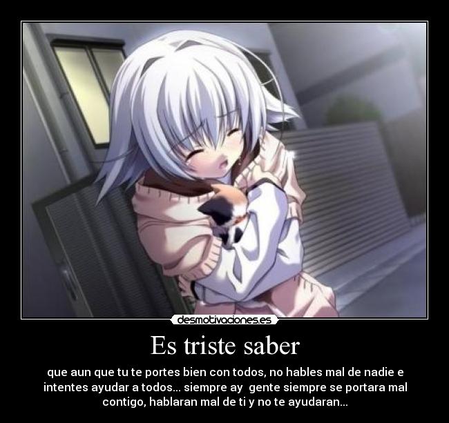 Es triste saber - que aun que tu te portes bien con todos, no hables mal de nadie e
intentes ayudar a todos... siempre ay gente siempre se portara mal
contigo, hablaran mal de ti y no te ayudaran...