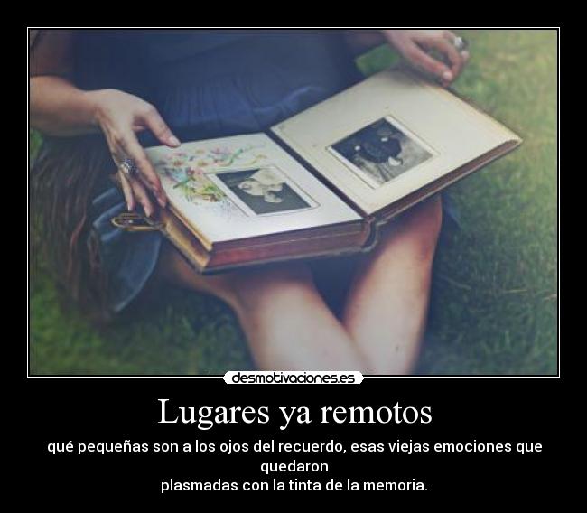 Lugares ya remotos - qué pequeñas son a los ojos del recuerdo, esas viejas emociones que quedaron
plasmadas con la tinta de la memoria.