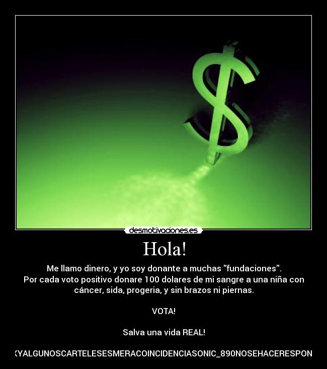 Hola! - Me llamo dinero, y yo soy donante a muchas fundaciones.
Por cada voto positivo donare 100 dolares de mi sangre a una niña con
cáncer, sida, progeria, y sin brazos ni piernas.

VOTA!

Salva una vida REAL!

CUALQUIERPARECIDOCONFCACEBOOKYALGUNOSCARTELESESMERACOINCIDENCIASONIC_890NOSEHACERESPONSABLEPORPERDIDADEVOTOSENELDÍA.