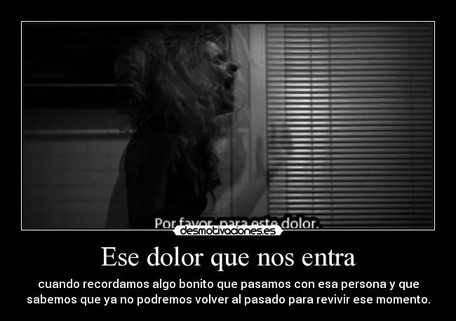Ese dolor que nos entra - cuando recordamos algo bonito que pasamos con esa persona y que
sabemos que ya no podremos volver al pasado para revivir ese momento.