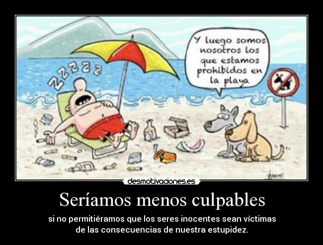 Seríamos menos culpables - si no permitiéramos que los seres inocentes sean víctimas
de las consecuencias de nuestra estupidez.
