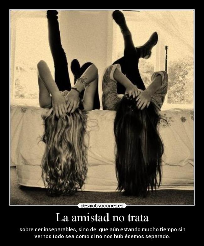 La amistad no trata - sobre ser inseparables, sino de  que aún estando mucho tiempo sin
vernos todo sea como si no nos hubiésemos separado.