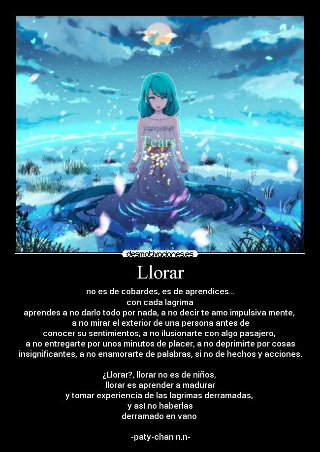 Llorar - no es de cobardes, es de aprendices...
con cada lagrima
aprendes a no darlo todo por nada, a no decir te amo impulsiva mente,
a no mirar el exterior de una persona antes de
conocer su sentimientos, a no ilusionarte con algo pasajero,
a no entregarte por unos minutos de placer, a no deprimirte por cosas
insignificantes, a no enamorarte de palabras, si no de hechos y acciones.
¿Llorar?, llorar no es de niños,
llorar es aprender a madurar
y tomar experiencia de las lagrimas derramadas,
y así no haberlas
derramado en vano
-paty-chan n.n-