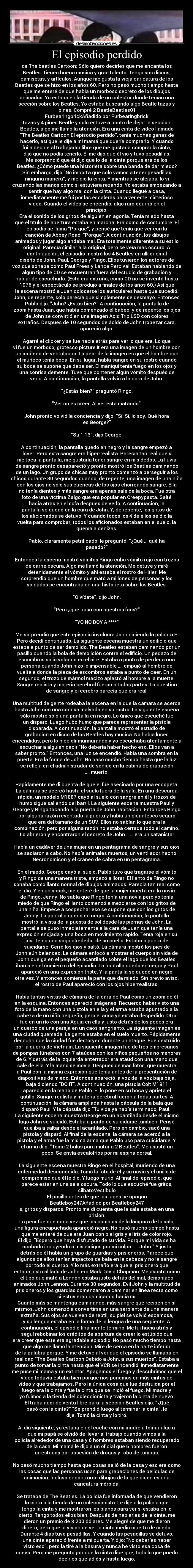 El episodio perdido - de The beatles Cartoon: Sólo quiero decirles que me encanta los
Beatles. Tienen buena música y gran talento. Tengo sus discos,
camisetas, y artículos. Aunque me gusta la vieja caricatura de los
Beatles que se hizo en los años 60. Pero no pasó mucho tiempo hasta
que me enteré de que había un morboso secreto de los dibujos
animados. Yo estaba en la tienda de un colector donde tenían una
sección sobre los Beatles. Yo estaba buscando algo Beatle tazas y
pines. Compré 2 BeatleBeatles01
FurbearingbrickAñadido por Furbearingbrick
tazas y 4 pines Beatle y sólo estuve a punto de dejar la sección
Beatles, algo me llamó la atención. Era una cinta de video llamado
The Beatles Cartoon El episodio perdido, tenía muchas ganas de
hacerlo, así que le dije a mi mamá que quería comprarlo. Y cuando
fui a decirle al trabajador libre que me gustaría comprar la cinta,
dijo que no podía tenerlo. Él me dijo que él vio y tuvo pesadillas.
Me sorprendió que él dijo que lo de la cinta porque era de los
Beatles. ¿Cómo puede una historieta sobre una banda de dar miedo?
Sin embargo, dijo No importa que sólo vamos a tener pesadillas
ninguna manera, y me dio la cinta. Y mientras se alejaba, lo vi
cruzando las manos como si estuviera rezando. Yo estaba empezando a
sentir que hay algo mal con la cinta. Cuando llegué a casa,
inmediatamente me fui por las escaleras para ver este misterioso
video. Cuando el vídeo se encendió, algo raro ocurrió en el
principio.
Era el sonido de los gritos de alguien en agonía. Tenía miedo hasta
que el título de apertura estaba en marcha. Era como de costumbre. El
episodio se llama Porque, y pensé que tenía que ver con la
canción de Abbey Road, Porque. A continuación, los dibujos
animados y jugar algo andaba mal. Era totalmente diferente a su estilo
original. Parecía similar a la original, pero se veía más oscuro. A
continuación, el episodio mostró los 4 Beatles en allí original
diseño de John, Paul, George y Ringo. Ellos tuvieron los actores de
voz que sonaba como Paul Frees y Lance Percival. Estaban hablando de
algún tipo de CD se encuentran fuera del estudio de grabación y
hablar de escucharlo. (Esto era extraño, como CD no se inventó hasta
1976 y el espectáculo se produjo a finales de los años 60.) Así que
la escena mostró a Juan colocarse los auriculares hasta que sucedió.
John, de repente, sólo parecía que simplemente se desmayó. Entonces
Pablo dijo: John? ¿Estás bien? A continuación, la pantalla de
zoom hasta Juan, que había comenzado el babeo, y de repente los ojos
de John se convirtió en una imagen Acid Trip LSD con colores
extraños. Después de 10 segundos de ácido de John tropezar cara,
apareció algo.
Agarré el clicker y se fue hacia atrás para ver lo que era. Lo que
vi fue un morboso, grotesco picture.It era una imagen de un hombre con
un muñeco de ventrílocuo. Lo peor de la imagen es que el hombre con
el muñeco tenía boca. En su lugar, había sangre en su rostro cuando
su boca se supone que debe ser. El maniquí tenía fuego en los ojos y
una sonrisa demente. Tuve que contener algún vómito después de
verla. A continuación, la pantalla volvió a la cara de John.
¿Estás bien? preguntó Ringo.
Ver no es creer. Al ver está matando.
John pronto volvió la conciencia y dijo: Sí. Sí, lo soy. Qué hora
es George?
Su 1:13, dijo George.
A continuación, la pantalla quedó en negro y la sangre empezó a
llover. Pero esta sangre era hiper-realista. Parecía tan real que si
me toca la pantalla, me gustaría tener sangre en mis dedos. La lluvia
de sangre pronto desapareció y pronto mostró los Beatles caminando
de un lago. Un grupo de chicas muy pronto comenzó a perseguir a los
chicos durante 30 segundos cuando, de repente, una imagen de una niña
con los ojos no sólo sus cuencas de los ojos chorreando sangre. Ella
no tenía dientes y más sangre era apenas sale de la boca. Fue otra
foto de una víctima Zalgo que era popular en Creepypasta. Salté
hacia atrás en el sofá después de verlo. A continuación, la
pantalla se quedó en la cara de John. Y, de repente, los gritos de
los aficionados se detuvo. Y cuando todos los 4 de ellos se dio la
vuelta para comprobar, todos los aficionados estaban en el suelo, la
quema a cenizas.
Pablo, claramente petrificado, le preguntó: ¿Qué ... qué ha
pasado?
Entonces la escena mostró vómitos Ringo cabo vómito rojo con trozos
de carne oscura. Algo me llamó la atención. Me detuve y miré
detenidamente el vómito y ahí estaba el rostro de Hitler. Me
sorprendió que un hombre que mató a millones de personas y los
soldados se encontraba en una historieta sobre los Beatles.
Olvídate. dijo John.
Pero ¿qué pasa con nuestros fans?
YO NO DOY A ****
Me sorprendió que este episodio involucra John diciendo la palabra F.
Pero decidí continuado. La siguiente escena muestra un edificio que
estaba a punto de ser demolido. The Beatles estaban caminando por un
pasillo cuando la bola de demolición contra el edificio. Un pedazo de
escombros salió volando en el aire. Estaba a punto de perder a una
persona cuando John hizo lo impensable .... empujó al hombre de
vuelta a donde la pieza de escombros estaba a punto de caer. En un
segundo, el trozo de mármol macizo aplastó al hombre a la muerte.
Sangre realista y materia cerebral fueron a todas partes. La cuestión
de sangre y el cerebro parecía que era real.
Una multitud de gente rodeaba la escena en la que la cámara se acerca
hasta John con una sonrisa malvada en su rostro. La siguiente escena
sólo mostró sólo una pantalla en negro. Lo único que escuché fue
un disparo. Luego hubo humo que parece representar la pistola
disparada. A continuación, la pantalla mostró el estudio de
grabación en disco de los Beatles hay música. No había luces
encendidas, pero lo hice oír murmurando y yo escuchaba atentamente a
escuchar a alguien decir No debería haber hecho eso. Ellos van a
saber pronto. Entonces, una luz se encendió. Había una sombra en la
puerta. Era la forma de John. No pasó mucho tiempo hasta que la luz
se refleja en el administrador de sonido en la cabina de grabación
.... muerto.
Rápidamente me di cuenta de que él fue asesinado por una escopeta.
La cámara se acercó hasta el suelo fuera de la sala. En una descarga
rápida, un modelo M1887 cayó al suelo con sangre en él y trozos de
humo sigue saliendo del barril. La siguiente escena muestra Paul y
George y Ringo tocando a la puerta de John habitación. Entonces Ringo
por alguna razón reventado la puerta y había un gigantesco seguro
que era del tamaño de un SUV. Ellos no sabían lo que era la
combinación, pero por alguna razón no estaba cerrada todo el camino.
Lo abrieron y encontraron el secreto de John ...... era un satanista!
Había un cadáver de una mujer en un pentagrama de sangre y sus ojos
se saciaron a cabo. No había animales muertos, un ventilador hecho
Necronomicon y el cráneo de cabra en un pentagrama.
En el miedo, George cayó al suelo. Pablo tuvo que tragarse el vómito
y Ringo de una manera triste, empezó a llorar. El llanto de Ringo no
sonaba como llanto normal de dibujos animados. Parecía tan real como
el día. Y en un shock, me enteré de que la mujer muerta era la novia
de Ringo, Jenny. No sabía que Ringo tenía una novia pero yo tenía
miedo de que Ringo el llanto comenzó a mezclarse con los gritos de
una niña. Empecé a sospechar eso se supone que son los gritos de
Jenny. La pantalla quedó en negro. A continuación, la pantalla
mostró la vista de la puesta de sol desde las piernas de John. La
pantalla se puso inmediatamente a la cara de Juan que tenía una
expresión enojada y una boca en movimiento rápido. Tenía roja en su
iris. Tenía una soga alrededor de su cuello. Estaba a punto de
suicidarse. Cerró los ojos y saltó. La cámara mostró los pies de
John aún balanceo. La cámara enfocó a mostrar el cuerpo sin vida de
John cuelga en el pequeño acantilado sobre el lago que los Beatles
iban a en el comienzo del episodio. La pantalla quedó en negro y Paul
apareció en una expresión triste. Y la pantalla se quedó en negro
otra vez. Y entonces comienza la parte que da miedo. Sin previo aviso,
el rostro de Paul apareció con los ojos hiperrealistas.
Había tantas vistas de cámara de la cara de Paul como un zoom de él
en la esquina. Entonces apareció imágenes. Recuerdo haber visto una
foto de la mano con una pistola en ella y el arma estaba apuntado a la
cabeza de un niño pequeño, pero el arma ya estaba despedido. Otro
fue en un río con una Aguja en ella y justo detrás de los peces era
un cuerpo de una pareja en un caos sangriento. La siguiente imagen es
una ciudad quemada. La gente estaba en el suelo muerto. Rápidamente
descubrí que la ciudad fue destoryed durante un ataque. Fue destruido
por la guerra de Vietnam. La siguiente imagen fue de tres empresarios
de pompas fúnebres con 7 ataúdes con los niños pequeños no menores
de 6. Y detrás de la izquierda enterrador era ataúd con una mano que
sale de ella. Y la mano se movía. Después de más fotos, que muestra
a Paul con la misma expresión que tenía antes de la presentación de
diapositivas de miedo. Entonces apareció la voz de la voz baja baja,
baja diciendo DO IT. A continuación, una pistola Colt M1911
apareció en la mano de Pablo. Él lo pone en su boca y aprieta el
gatillo. Sangre realista y materia cerebral fueron a todas partes. A
continuación, la cámara ampliada hasta la cápsula de la bala que
disparó Paul. Y la cápsula dijo Tu vida ya había terminado, Paul.
La siguiente escena muestra George en un acantilado desde el mismo
lago John se suicidó. Estaba a punto de suicidarse también. Pensé
que iba a saltar desde el acantilado. Pero en cambio, sacó una
pistola y disparó. Al final de la escena, la cámara se acercó a la
pistola y el arma fue la misma arma que Pablo usó para suicidarse. Y
el arma dijo: Toma 2 balas para matar a 2 Beatles. Me asustó un
poco. Se envía escalofríos por mi espina dorsal.
La siguiente escena muestra Ringo en el hospital, muriendo de una
enfermedad desconocida. Tomó la foto de él y su novia y el anillo de
compromiso que él le dio. Y luego murió. Al final del episodio, que
parece estar en una sala oscura. Todo lo que escuché fue gritos,
silbatoVestíbulo
El pasillo antes de que las luces se apagan
Beatleboy247Añadido por Beatleboy247
s, gritos y disparos. Pronto me di cuenta que la sala estaba en una
prisión.
Lo peor fue que cada vez que los cambios de la lámpara de la sala,
una figura encapuchada apareció negro. No pasó mucho tiempo hasta
que me enteré de que era Juan con piel gris y el iris de color rojo.
Él dijo: Espero que haya disfrutado de su vida. Porque mi vida se ha
acabado incluyendo a mis amigos por mi culpa ..... John. Y justo
detrás de él había un grupo de guardias y prisioneros. Parece que
algunos de ellos tenían impactos de bala en la cabeza y no la sangre
por todo el cuerpo. Y lo más extraño era que el prisionero que
estaba justo al lado de John era Mark David Chapman. Me asustó como
el tipo que mató a Lennon estaba justo detrás del mal, demoníaco
animados John Lennon. Durante 30 segundos, Evil John y la multitud de
prisioneros y los guardias comenzaron a caminar en línea recta como
si estuvieran caminando hacia mí.
Cuanto más se mantenga caminando, más sangre que reciben en sí
mismos. John comenzó a convertirse en una serpiente de una manera
extraña. Sus ojos se vuelven de reptil, su piel se volvió escamosa,
y su lengua estaba en la forma de la lengua de una serpiente. A
continuación, el episodio finalmente terminó. Me fui hacia atrás y
seguí rebobinar los créditos de apertura de creer lo estúpido que
era creer que este era agradable episodio. No pasó mucho tiempo hasta
que algo me llamó la atención. Miré de cerca en la parte inferior
de la palabra porque. Y me detuve al ver que el episodio se llamaba en
realidad The Beatles Cartoon Debido a John, a sus muertos. Estaba a
punto de tomar la cinta hasta que el VCR se incendió. Inmediatamente
me puse mi mamá y un extintor. Apagamos el fuego y descubrimos que el
vídeo todavía estaba bien porque nos ponemos en más cintas de
vídeo y que trabajamos. Pero la única cosa que fue destruida por el
fuego era la cinta y fue la cinta que se inició el fuego. Mi madre y
yo fuimos a la tienda del coleccionista y trajeron la cinta de nuevo.
El trabajador de venta libre para la sección Beatles dijo: ¿Qué
pasó con la cinta? Se prendió fuego al terminar la cinta, le
dije. Tomó la cinta y lo tiró.
Al día siguiente, yo estaba en el coche con mi madre a tomar algo a
que mi papá se olvidó de llevar al trabajo cuando vimos a la
policía alrededor de una casa y 6 hombres estaban siendo recuperado
de la casa. Mi mamá le dijo a un oficial que 6 hombres fueron
arrestados por posesión de drogas y robo de tumbas.
No pasó mucho tiempo hasta que cosas salió de la casa y eso era como
las cosas que las personas usan para grabaciones de películas de
animación. Incluso encontraron dibujos de lo que dicen es una
caricatura mórbida.
Se trataba de The Beatles. La policía fue informada de que vendieron
la cinta a la tienda de un coleccionista. Le dije a la policía que
tengo la cinta y me mostraron los planos para ver si estaba en lo
cierto. Tengo todos ellos bien. Después de hablarles de la cinta, me
dieron un premio de $ 200 dólares. Me alegré de que me dieron
dinero, pero que la visión de ver la cinta medio muerto de miedo.
Durante 4 días tuve pesadillas. Y cuando las pesadillas se detuvo,
una cinta apareció frente a mi puerta. Y dijo: No deberías haber
visto eso, pero la tiré a la basura y nunca he visto esa cosa de
nuevo. Pero me pregunto por qué la cinta dice que, todo lo que puedo
decir es que adiós y hasta luego.