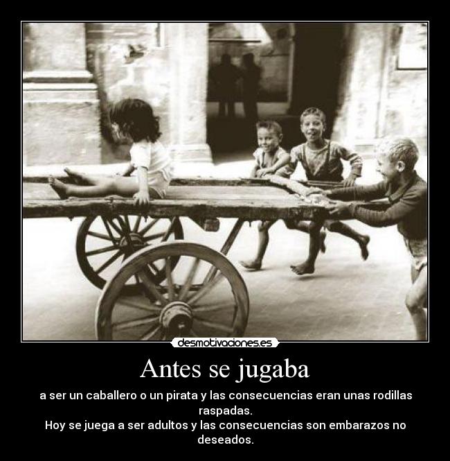 Antes se jugaba - a ser un caballero o un pirata y las consecuencias eran unas rodillas raspadas.
Hoy se juega a ser adultos y las consecuencias son embarazos no deseados.