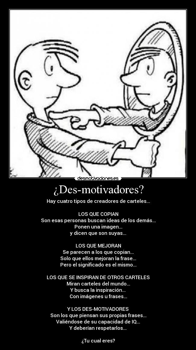 ¿Des-motivadores? - Hay cuatro tipos de creadores de carteles...
LOS QUE COPIAN
Son esas personas buscan ideas de los demás...
Ponen una imagen...
y dicen que son suyas...
LOS QUE MEJORAN
Se parecen a los que copian...
Solo que ellos mejoran la frase...
Pero el significado es el mismo...
LOS QUE SE INSPIRAN DE OTROS CARTELES
Miran carteles del mundo...
Y busca la inspiración...
Con imágenes u frases...
Y LOS DES-MOTIVADORES
Son los que piensan sus propias frases...
Valiéndose de su capacidad de IQ...
Y deberían respetarlos...
¿Tu cual eres?