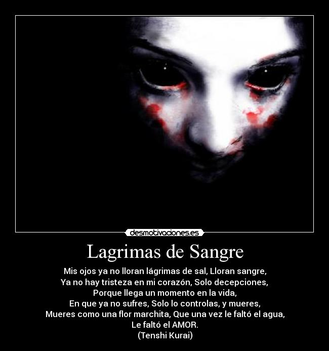 Lagrimas de Sangre - Mis ojos ya no lloran lágrimas de sal, Lloran sangre,
Ya no hay tristeza en mi corazón, Solo decepciones,
Porque llega un momento en la vida,
En que ya no sufres, Solo lo controlas, y mueres,
Mueres como una flor marchita, Que una vez le faltó el agua,
Le faltó el AMOR.
(Tenshi Kurai)