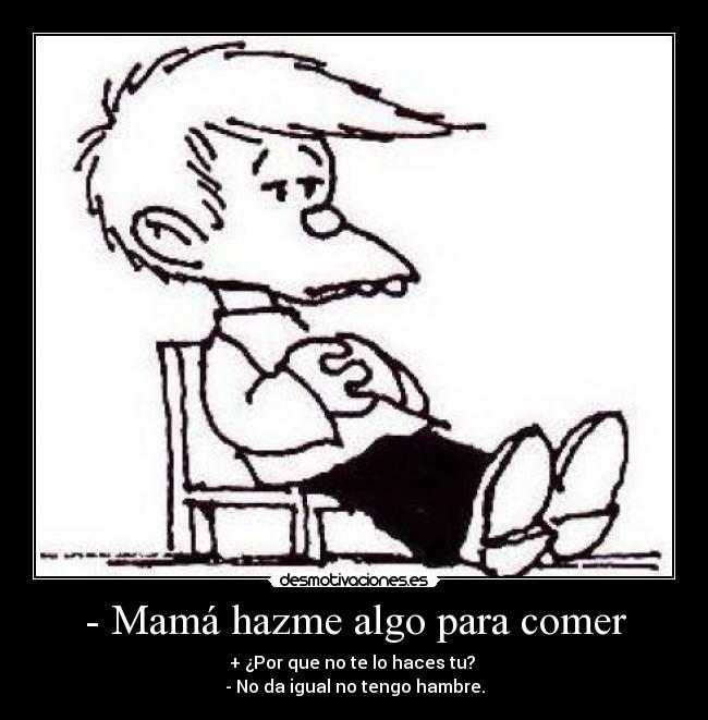 - Mamá hazme algo para comer - + ¿Por que no te lo haces tu? 
- No da igual no tengo hambre.