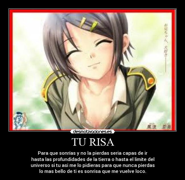TU RISA - Para que sonrías y no la pierdas seria capas de ir
hasta las profundidades de la tierra o hasta el limite del
universo si tu asi me lo pidieras para que nunca pierdas
lo mas bello de ti es sonrisa que me vuelve loco.