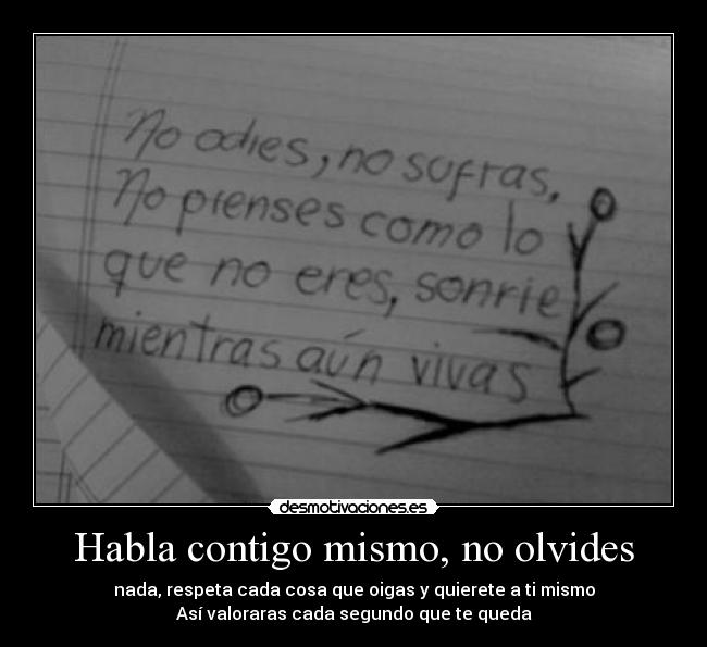 Habla contigo mismo, no olvides - nada, respeta cada cosa que oigas y quierete a ti mismo
Así valoraras cada segundo que te queda