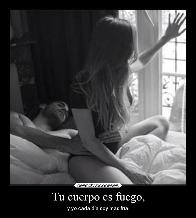 Tu cuerpo es fuego, - y yo cada día soy mas fría.