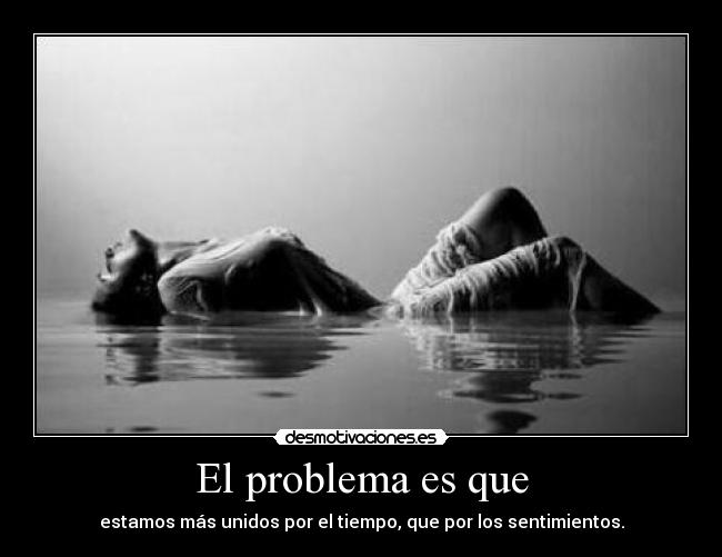 El problema es que - estamos más unidos por el tiempo, que por los sentimientos.