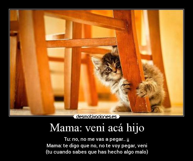 Mama: veni acá hijo - Tu: no, no me vas a pegar.. ¡¡
Mama: te digo que no, no te voy pegar, veni
(tu cuando sabes que has hecho algo malo)