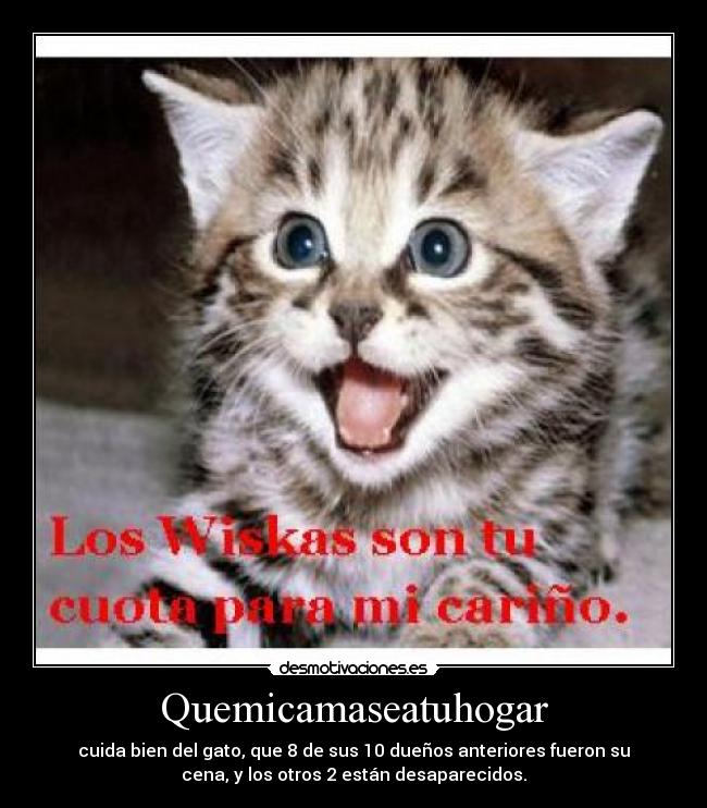 Quemicamaseatuhogar - cuida bien del gato, que 8 de sus 10 dueños anteriores fueron su
cena, y los otros 2 están desaparecidos.