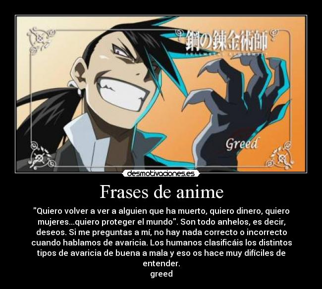 Frases de anime - Quiero volver a ver a alguien que ha muerto, quiero dinero, quiero
mujeres...quiero proteger el mundo. Son todo anhelos, es decir,
deseos. Si me preguntas a mí, no hay nada correcto o incorrecto
cuando hablamos de avaricia. Los humanos clasificáis los distintos
tipos de avaricia de buena a mala y eso os hace muy difíciles de
entender.
greed
