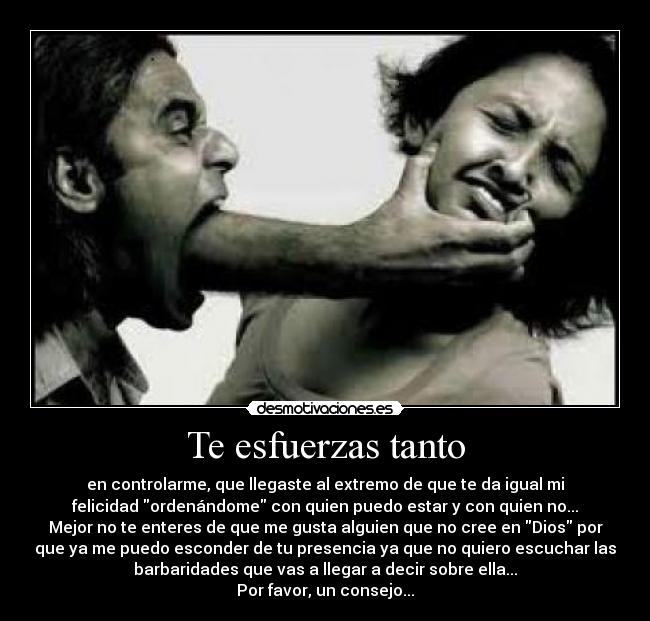 Te esfuerzas tanto - en controlarme, que llegaste al extremo de que te da igual mi
felicidad ordenándome con quien puedo estar y con quien no...
Mejor no te enteres de que me gusta alguien que no cree en Dios por
que ya me puedo esconder de tu presencia ya que no quiero escuchar las
barbaridades que vas a llegar a decir sobre ella...
Por favor, un consejo...