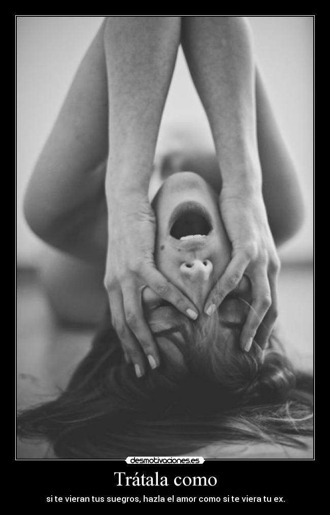 Trátala como - si te vieran tus suegros, hazla el amor como si te viera tu ex.
