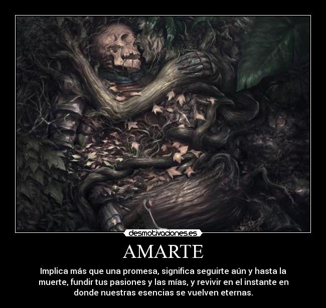 AMARTE - Implica más que una promesa, significa seguirte aún y hasta la
muerte, fundir tus pasiones y las mías, y revivir en el instante en
donde nuestras esencias se vuelven eternas.